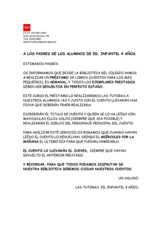 C.E.I.P. VICTOR JARA
Avda. de las Naciones, 45
Tfno. 916072888
28943 FUENLABRADA (Madrid)




A LOS PADRES DE LOS ALUMNOS DE ED. INFANTIL 4 AÑOS

ESTIMADOS PADRES:

OS INFORMAMOS QUE DESDE LA BIBLIOTECA DEL COLEGIO VAMOS
A REALIZAR UN PRÉSTAMO DE LIBROS (CUENTOS PARA LOS MÁS
PEQUEÑOS), ES SEMANAL, Y TODOS LOS EJEMPLARES PRESTADOS
DEBEN SER DEVUELTOS EN PERFECTO ESTADO.

ESTE CURSO EL PRÉSTAMO LO REALIZAREMOS LAS TUTORAS A
NUESTROS ALUMNOS /AS Y JUNTO CON EL CUENTO LLEVARÁN UNA
FICHA QUE DEBERÁN TRAER REALIZADA.

ESCRIBIRÁN EL TITULO DE CUENTO Y QUIEN SE LO HA LEÍDO CON
MAYÚSCULAS ELLOS SOLOS (SIEMPRE QUE SEA POSIBLE) Y
REALIZARÁN EL DIBUJO DEL PERSONAJE PRINCIPAL DEL CUENTO.

PARA AGILIZAR ESTE SERVICIO OS ROGAMOS QUE CUANDO HAYAN
LEÍDO EL CUENTO LO DEVUELVAN, SIENDO EL MIÉRCOLES POR LA
MAÑANA EL ÚLTIMO DÍA PARA QUE PUEDAN CAMBIARLO.

EL CUENTO LO LLEVARÁN EL JUEVES, SIEMPRE QUE HAYAN
DEVUELTO EL ANTERIOR PRESTADO.

Y RECORDAR, PARA QUE TODOS PODAMOS DISFRUTAR DE
NUESTRA BIBLIOTECA DEBEMOS CUIDAR NUESTROS CUENTOS.

                                                  UN SALUDO.

                             LAS TUTORAS ED. INFANTIL 4 AÑOS.
 