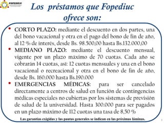 3Las garantías exigidas y las pautas generales se indican en las próximas láminas.
Los préstamos que Fopediuc
ofrece son:
• CORTO PLAZO: mediante el descuento en dos partes, una
del bono vacacional y otra en el pago del bono de fin de año,
al 12 % de interés, desde Bs. 98.500,00 hasta Bs.132.000,00
• MEDIANO PLAZO: mediante el descuento mensual,
vigente por un plazo máximo de 70 cuotas. Cada año se
cobrarán 14 cuotas, así: 12 cuotas mensuales y una en el bono
vacacional o recreacional y otra en el bono de fin de año,
desde Bs. 160.000 hasta Bs.190.000
• EMERGENCIAS MÉDICAS: para ser cancelado
directamente a centros de salud en función de contingencias
médicas especiales no cubiertas por los sistemas de previsión
de salud de la universidad. Hasta 300.000 para ser pagados
en un plazo máximo de 112 cuotas una tasa de 8,50 %
 
