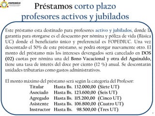Préstamos corto plazo
profesores activos y jubilados
Este préstamo esta destinado para profesores activo y jubilados, donde la
garantía para otorgarse es el descuento por nómina y póliza de vida (Básica
UC) donde el beneficiario único y preferencial es FOPEDIUC. Una vez
descontado el 50% de este préstamo, se podrá otorgar nuevamente otro. El
monto del préstamo más los intereses devengados será cancelado en DOS
(02) cuotas por nómina una del Bono Vacacional y otra del Aguinaldo,
tiene una tasa de interés del doce por ciento (12 %) anual. Se descontarán
unidades tributarias como gastos administrativos.
El monto máximo del préstamo será según la categoría del Profesor:
Titular Hasta Bs. 132.000,00 (Siete UT)
Asociado Hasta Bs. 123.600,00 (Seis UT)
Agregado Hasta Bs. 115.200,00 (Cinco UT)
Asistente Hasta Bs. 106.800,00 (Cuatro UT)
Instructor Hasta Bs. 98.500,00 (Tres UT)
4
 