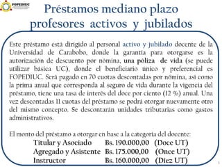 Préstamos mediano plazo
profesores activos y jubilados
Este préstamo está dirigido al personal activo y jubilado docente de la
Universidad de Carabobo, donde la garantía para otorgarse es la
autorización de descuento por nómina, una póliza de vida (se puede
utilizar básica UC), donde el beneficiario único y preferencial es
FOPEDIUC. Será pagado en 70 cuotas descontadas por nómina, así como
la prima anual que corresponda al seguro de vida durante la vigencia del
préstamo, tiene una tasa de interés del doce por ciento (12 %) anual. Una
vez descontadas 11 cuotas del préstamo se podrá otorgar nuevamente otro
del mismo concepto. Se descontarán unidades tributarias como gastos
administrativos.
El monto del préstamo a otorgar en base a la categoría del docente:
Titular y Asociado Bs. 190.000,00 (Doce UT)
Agregado y Asistente Bs. 175.000,00 (Once UT)
Instructor Bs. 160.000,00 (Diez UT) 5
 
