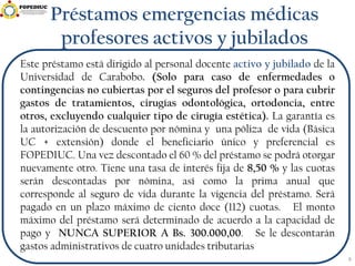 Préstamos emergencias médicas
profesores activos y jubilados
Este préstamo está dirigido al personal docente activo y jubilado de la
Universidad de Carabobo. (Solo para caso de enfermedades o
contingencias no cubiertas por el seguros del profesor o para cubrir
gastos de tratamientos, cirugías odontológica, ortodoncia, entre
otros, excluyendo cualquier tipo de cirugía estética). La garantía es
la autorización de descuento por nómina y una póliza de vida (Básica
UC + extensión) donde el beneficiario único y preferencial es
FOPEDIUC. Una vez descontado el 60 % del préstamo se podrá otorgar
nuevamente otro. Tiene una tasa de interés fija de 8,50 % y las cuotas
serán descontadas por nómina, así como la prima anual que
corresponde al seguro de vida durante la vigencia del préstamo. Será
pagado en un plazo máximo de ciento doce (112) cuotas. El monto
máximo del préstamo será determinado de acuerdo a la capacidad de
pago y NUNCA SUPERIOR A Bs. 300.000,00. Se le descontarán
gastos administrativos de cuatro unidades tributarias
6
 