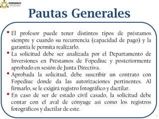 Pautas Generales
• El profesor puede tener distintos tipos de préstamos
siempre y cuando su recurrencia (capacidad de pago) y la
garantía le permita realizarlo.
• La solicitud debe ser analizada por el Departamento de
Inversiones en Préstamos de Fopediuc y posteriormente
aprobado en sesión de Junta Directiva.
• Aprobada la solicitud, debe suscribir un contrato con
Fopediuc donde da las autorizaciones pertinentes. Al
firmarlo, se le exigirá registro fotográfico y dactilar.
• En caso de ser de estado civil casado, la solicitud debe
contar con el aval de cónyuge así como los registros
fotográficos y dactilar de este.
7
 
