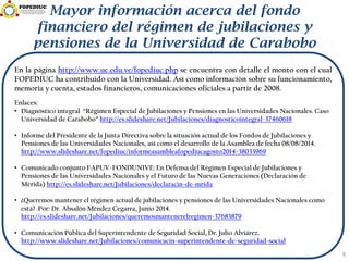 Mayor información acerca del fondo
financiero del régimen de jubilaciones y
pensiones de la Universidad de Carabobo
8
En la página http://www.uc.edu.ve/fopediuc.php se encuentra con detalle el monto con el cual
FOPEDIUC ha contribuido con la Universidad. Así como información sobre su funcionamiento,
memoria y cuenta, estados financieros, comunicaciones oficiales a partir de 2008.
Enlaces:
• Diagnóstico integral “Régimen Especial de Jubilaciones y Pensiones en las Universidades Nacionales. Caso
Universidad de Carabobo” http://es.slideshare.net/Jubilaciones/diagnosticointegral-37460618
• Informe del Presidente de la Junta Directiva sobre la situación actual de los Fondos de Jubilaciones y
Pensiones de las Universidades Nacionales, así como el desarrollo de la Asamblea de fecha 08/08/2014.
http://www.slideshare.net/fopediuc/informeasambleafopediucagosto2014-38033969
• Comunicado conjunto FAPUV-FONDUNIVE: En Defensa del Régimen Especial de Jubilaciones y
Pensiones de las Universidades Nacionales y el Futuro de las Nuevas Generaciones (Declaración de
Mérida) http://es.slideshare.net/Jubilaciones/declaracin-de-mrida
• ¿Queremos mantener el régimen actual de jubilaciones y pensiones de las Universidades Nacionales como
está? Por: Dr. Absalón Méndez Cegarra, Junio 2014.
http://es.slideshare.net/Jubilaciones/queremosmantenerelregimen-37683879
• Comunicación Pública del Superintendente de Seguridad Social, Dr. Julio Alviárez.
http://www.slideshare.net/Jubilaciones/comunicacin-superintendente-de-seguridad-social
 