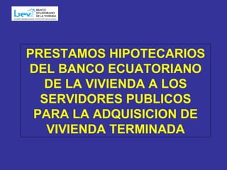 PRESTAMOS HIPOTECARIOS DEL BANCO ECUATORIANO DE LA VIVIENDA A LOS SERVIDORES PUBLICOS PARA LA ADQUISICION DE VIVIENDA TERMINADA 