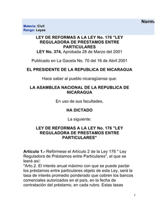 Normas
Materia: Civil
Rango: Leyes

       LEY DE REFORMAS A LA LEY No. 176 "LEY
        REGULADORA DE PRESTAMOS ENTRE
                    PARTICULARES
       LEY No. 374, Aprobada 28 de Marzo del 2001

     Publicado en La Gaceta No. 70 del 16 de Abril 2001

    EL PRESIDENTE DE LA REPUBLICA DE NICARAGUA

           Hace saber al pueblo nicaragüense que:

     LA ASAMBLEA NACIONAL DE LA REPUBLICA DE
                   NICARAGUA

                 En uso de sus facultades,

                       HA DICTADO

                        La siguiente:

       LEY DE REFORMAS A LA LEY No. 176 "LEY
        REGULADORA DE PRESTAMOS ENTRE
                  PARTICULARES"


Artículo 1.- Refórmese el Artículo 2 de la Ley 176 " Ley
Reguladora de Préstamos entre Particulares", el que se
leerá así:
"Arto.2. El interés anual máximo con que se puede pactar
los préstamos entre particulares objeto de esta Ley, será la
tasa de interés promedio ponderado que cobren los bancos
comerciales autorizados en el país, en la fecha de
contratación del préstamo, en cada rubro. Estas tasas

                                                               1 
 