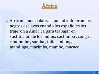

Africanismos palabras que introdujeron los
negros esclavos cuando los españoles los
trajeron a América para trabajar en
sustitución de los indios: cachimba , conga ,
candombe , samba , taita , milonga ,
mandinga, marimba, mambo, macaco.

 