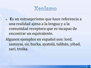Es un extranjerismo que hace referencia a
una realidad ajena a la lengua y a la
comunidad receptora que es incapaz de
encontrar un equivalente.
Algunos ejemplos en español son: lord,
samurai, sir, burka, ayatolá, talibán, yihad,
sari, troika.


 
