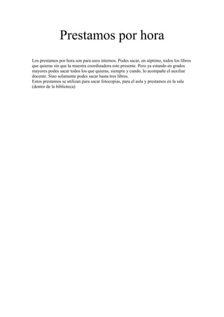 Prestamos por hora
Los prestamos por hora son para usos internos. Podes sacar, en séptimo, todos los libros
que quieras sin que la maestra coordinadora este presente. Pero ya estando en grados
mayores podes sacar todos los que quieras, siempre y cundo, lo acompañe el auxiliar
docente. Sino solamente podes sacar hasta tres libros.
Estos prestamos se utilizan para sacar fotocopias, para el aula y prestamos en la sala
(dentro de la biblioteca)
 