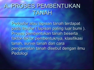 A. PROSES PEMBENTUKAN
TANAH
Pedosfer atau lapisan tanah terdapat
pada litosfer ( lapisan paling luar bumi ).
Proses pemben...