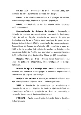 BR-101 Sul – Duplicação do trecho Prazeres-Cabo, com
extensão de 22,44 quilômetros e acesso para Suape.

     BR-232 – As obras de restauração e duplicação da BR-232,
permitindo segurança, conforto e rapidez à população.

     BR-363 – Construção da BR-363, popularmente conhecida
como Transnoronha.

     Reorganização do Sistema de Saúde – Aprovação e
liberação de recursos para construção e reforma de 14 Centros de
Parto Normal no Estado; ampliação do volume de recursos
destinados pelo Governo Federal para cobertura de gastos com o
Sistema Único de Saúde (SUS); implantação do programa Agentes
Comunitários de Saúde, beneficiando 185 municípios e que, até
2002 já havia atendido 1,1 milhão de famílias no Estado; e dos
programas Saúde da Família, que permitiram o acompanhamento
de 95 mil famílias, além da Farmácia Básica em 105 municípios.

     Hospital Oswaldo Cruz – Quatro novos laboratórios nas
áreas de patologia, citogenética, imonofenotipagem e biologia
molecular.

     Núcleo de Apoio à Criança com Câncer – Destinação de
recursos para construir a sede própria e ampliar a capacidade de
atendimento de 45 para 105 crianças.

     Hospital das Clínicas – Ampliação do centro cirúrgico, que
teve sua capacidade ampliada para 11 mil cirurgias/ano.

     IMIP    –   Ampliação   da   capacidade    de   atendimento   e
implantação de novos serviços do Instituto Materno-Infantil de
Pernambuco, reforma e ampliação da área de imunologia e
instalação da nova sede do Grupo Viva Rachid.

     PROCAPE – Apoio à construção do Pronto Socorro-Cardíaco
de Pernambuco.



                                                                   11
 