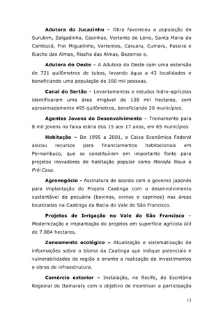 Adutora do Jucazinho – Obra favoreceu a população de
Surubim, Salgadinho, Casinhas, Vertente do Lério, Santa Maria do
Cambucá, Frei Miguelinho, Vertentes, Caruaru, Cumaru, Passira e
Riacho das Almas, Riacho das Almas, Bezerros e.

     Adutora do Oeste – A Adutora do Oeste com uma extensão
de 721 quilômetros de tubos, levando água a 43 localidades e
beneficiando uma população de 300 mil pessoas.

     Canal do Sertão – Levantamentos e estudos hidro-agrícolas
identificaram   uma    área   irrigável   de   138   mil   hectares,   com
aproximadamente 495 quilômetros, beneficiando 20 municípios.

     Agentes Jovens do Desenvolvimento – Treinamento para
8 mil jovens na faixa etária dos 15 aos 17 anos, em 65 municípios

     Habitação – De 1995 a 2001, a Caixa Econômica Federal
alocou      recursos   para     financiamentos       habitacionais     em
Pernambuco, que se constituíram em importante fonte para
projetos inovadores de habitação popular como Morada Nova e
Pró-Casa.

     Agronegócio - Assinatura de acordo com o governo japonês
para implantação do Projeto Caatinga com o desenvolvimento
sustentável da pecuária (bovinos, ovinos e caprinos) nas áreas
localizadas na Caatinga da Bacia do Vale do São Francisco.

     Projetos de Irrigação no Vale do São Francisco –
Modernização e implantação do projetos em superfície agrícola útil
de 7.884 hectares.

     Zoneamento ecológico – Atualização e sistematização de
informações sobre o bioma da Caatinga que indique potenciais e
vulnerabilidades da região e oriente a realização de investimentos
e obras de infraestrutura.

     Comércio exterior – Instalação, no Recife, de Escritório
Regional do Itamaraty com o objetivo de incentivar a participação


                                                                        13
 