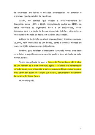 de empresas em feiras e missões empresariais no exterior e
promover oportunidades de negócios.

     Assim,   no   período    que   ocupei   a   Vice-Presidência   da
República, entre 1995 e 2002, compulsando dados do SIAFI, na
parte referente ao orçamento fiscal e de seguridade, foram
liberados para o estado de Pernambuco três bilhões, oitocentos e
vinte quatro milhões de reais, em valores atualizados.

     A titulo de ilustração no atual governo foram liberados somente
15,34%, num montante de um bilhão, cento e setenta milhões de
reais, corrigido pelos mesmos indicadores.

     Lembro, para finalizar, o Presidente Tancredo Neves, que disse
certa feita: o orgulhoso e o ressentido podem fazer de tudo na vida,
menos política.

     Tenho consciência de que o futuro de Pernambuco não é obra
de um homem só e nem começou agora – o futuro de Pernambuco
vem de longe e eu, modéstia a parte e graças a Deus, cumpro com o
meu dever em todos os cargos que exerci, participando ativamente
da construção desse futuro.

     Muito Obrigado.




                                                                    14
 