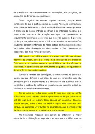 de transformar permanentemente as instituições, de corrigi-las, de
ajustá-las às demandas da sociedade.

     Tenho orgulho de nossas origens comuns, porque estou
consciente de que a prática política de nosso País seria infinitamente
mais pobre se Pernambuco não fizesse parte de sua crônica gloriosa.
A grandeza de nossa entrega ao Brasil e ao interesse nacional é o
traço mais marcante da atuação dos que nos precederam e
seguramente continuará a ser dos que nos vão suceder. É por esta
razão que em todos os grandes e difíceis momentos de nossa história
soubemos colocar o interesse de nosso estado acima das divergências
partidárias, das discrepâncias doutrinárias e das circunstâncias
ocasionais, por mais fortes que sejam.

     Não pratico a política como um mero exercício ou simples
desfrute do poder, que é a forma mais mesquinha de exercê-la.
Entendo-a e a pratico como a possibilidade de transformar a
sociedade. A política deve ser instrumento de justiça, de igualdade e
de geração do bem-estar coletivo.

     Aprecio a firmeza das convicções. E como acredito no poder das
ideias, sempre defendi o princípio de que as convicções não são
empecilho para o entendimento e a conciliação. Na ausência destas
condições a prática da política se transforma no exercício estéril do
confronto, da denúncia e do impasse.

     Se ao cabo de todos esses anos tivesse que tirar de minha
própria vida como homem público alguma conclusão que pudesse ser
útil aos que nela se iniciam daria apenas um conselho: devemos
buscar sempre, entre o que nos separa, aquilo que pode nos unir,
porque, se queremos viver juntos na divergência, que é princípio vital
da democracia, estamos condenados a nos entender.

     Os brasileiros mostram que sabem se entender. O maior
exemplo de mobilização e força do povo ocorreu em 1994, quando



                                                                     3
 