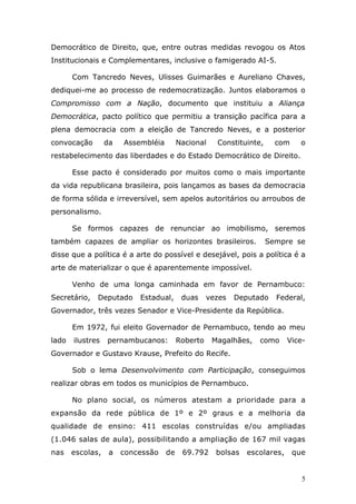 Democrático de Direito, que, entre outras medidas revogou os Atos
Institucionais e Complementares, inclusive o famigerado AI-5.

       Com Tancredo Neves, Ulisses Guimarães e Aureliano Chaves,
dediquei-me ao processo de redemocratização. Juntos elaboramos o
Compromisso com a Nação, documento que instituiu a Aliança
Democrática, pacto político que permitiu a transição pacífica para a
plena democracia com a eleição de Tancredo Neves, e a posterior
convocação        da   Assembléia        Nacional    Constituinte,     com     o
restabelecimento das liberdades e do Estado Democrático de Direito.

       Esse pacto é considerado por muitos como o mais importante
da vida republicana brasileira, pois lançamos as bases da democracia
de forma sólida e irreversível, sem apelos autoritários ou arroubos de
personalismo.

       Se formos capazes de renunciar ao imobilismo, seremos
também capazes de ampliar os horizontes brasileiros.                 Sempre se
disse que a política é a arte do possível e desejável, pois a política é a
arte de materializar o que é aparentemente impossível.

       Venho de uma longa caminhada em favor de Pernambuco:
Secretário,   Deputado     Estadual,      duas     vezes   Deputado    Federal,
Governador, três vezes Senador e Vice-Presidente da República.

       Em 1972, fui eleito Governador de Pernambuco, tendo ao meu
lado   ilustres   pernambucanos:         Roberto    Magalhães,   como      Vice-
Governador e Gustavo Krause, Prefeito do Recife.

       Sob o lema Desenvolvimento com Participação, conseguimos
realizar obras em todos os municípios de Pernambuco.

       No plano social, os números atestam a prioridade para a
expansão da rede pública de 1º e 2º graus e a melhoria da
qualidade de ensino: 411 escolas construídas e/ou ampliadas
(1.046 salas de aula), possibilitando a ampliação de 167 mil vagas
nas    escolas,    a   concessão    de    69.792     bolsas   escolares,     que


                                                                               5
 