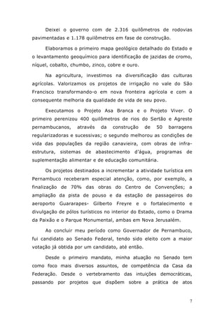 Deixei o governo com de 2.316 quilômetros de rodovias
pavimentadas e 1.178 quilômetros em fase de construção.

     Elaboramos o primeiro mapa geológico detalhado do Estado e
o levantamento geoquímico para identificação de jazidas de cromo,
níquel, cobalto, chumbo, zinco, cobre e ouro.

     Na agricultura, investimos na diversificação das culturas
agrícolas. Valorizamos os projetos de irrigação no vale do São
Francisco transformando-o em nova fronteira agrícola e com a
consequente melhoria da qualidade de vida de seu povo.

     Executamos o Projeto Asa Branca e o Projeto Viver. O
primeiro perenizou 400 quilômetros de rios do Sertão e Agreste
pernambucanos,     através      da      construção    de     50   barragens
regularizadoras e sucessivas; o segundo melhorou as condições de
vida das populações da região canavieira, com obras de infra-
estrutura,   sistemas   de   abastecimento        d’água,    programas      de
suplementação alimentar e de educação comunitária.

     Os projetos destinados a incrementar a atividade turística em
Pernambuco receberam especial atenção, como, por exemplo, a
finalização de 70% das obras do Centro de Convenções; a
ampliação da pista de pouso e da estação de passageiros do
aeroporto    Guararapes-     Gilberto    Freyre   e   o    fortalecimento    e
divulgação de pólos turísticos no interior do Estado, como o Drama
da Paixão e o Parque Monumental, ambas em Nova Jerusalém.

     Ao concluir meu período como Governador de Pernambuco,
fui candidato ao Senado Federal, tendo sido eleito com a maior
votação já obtida por um candidato, até então.

     Desde o primeiro mandato, minha atuação no Senado tem
como foco mais diversos assuntos, de competência da Casa da
Federação. Desde o vertebramento das intuições democráticas,
passando por projetos que dispõem sobre a prática de atos



                                                                             7
 