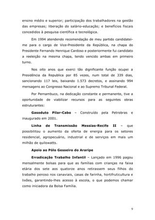 ensino médio e superior; participação dos trabalhadores na gestão
das empresas; liberação do salário-educação; e benefícios fiscais
concedidos à pesquisa científica e tecnológica.

     Em 1994 atendendo recomendação de meu partido candidatei-
me para o cargo de Vice-Presidente da República, na chapa do
Presidente Fernando Henrique Cardoso e posteriormente fui candidato
a reeleição na mesma chapa, tendo vencido ambas em primeiro
turno.

     Nos oito anos que exerci tão dignificante função ocupei a
Presidência da Republica por 85 vezes, num total de 339 dias,
sancionando 117 leis, baixando 1.573 decretos, e assinando 994
mensagens ao Congresso Nacional e ao Supremo Tribunal Federal.

     Por Pernambuco, na dedicação constante e permanente, tive a
oportunidade     de   viabilizar   recursos   para   as   seguintes    obras
estruturantes:

     Gasoduto         Pilar-Cabo    –   Construído    pela   Petrobras    e
inaugurado em 2001.

     Linha       de    Transmissão       Messias-Recife       II   –    que
possibilitou o aumento da oferta de energia para os setores
residencial, agropecuário, industrial e de serviços em mais um
milhão de quilowatts.

     Apoio ao Pólo Gesseiro do Araripe

     Erradicação Trabalho Infantil – Lançado em 1996 pagou
mensalmente bolsas para que as famílias com crianças na faixa
etária dos sete aos quatorze anos retirassem seus filhos do
trabalho penoso nos canaviais, casas de farinha, hortifruticultura e
lixões, garantindo-lhes acesso à escola, o que podemos chamar
como iniciadora da Bolsa Família.




                                                                           9
 