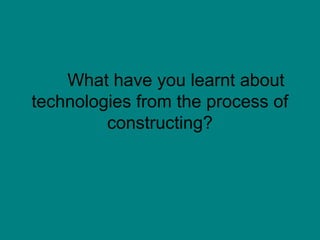 What have you learnt about
technologies from the process of
         constructing?
 