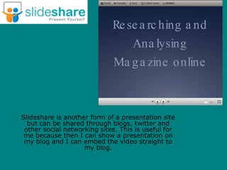 Slideshare is another form of a presentation site
  but can be shared through blogs, twitter and
 other social networking sites. This is useful for
 me because then I can show a presentation on
 my blog and I can embed the video straight to
                    my blog.
 