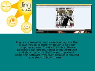 Jing is a screenshot and screencasting site that
   allows you to capture whatever is on your
   computer screen. I really like this software
 because I can directly speak to my computer
   and show my work that I want to present.
Using this software was easy because it showed
           you steps of how to use it.
 