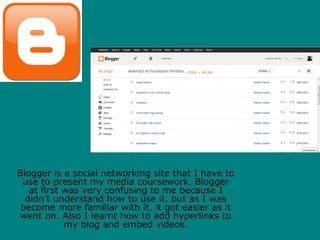 Blogger is a social networking site that I have to
 use to present my media coursework. Blogger
   at first was very confusing to me because I
  didn’t understand how to use it, but as I was
 become more familiar with it, it got easier as it
 went on. Also I learnt how to add hyperlinks to
            my blog and embed videos.
 