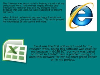 The Internet was very crucial in helping my with all my
production work. The internet helped me not only
through my research but also my blogging work
because that was were we were supposed to present
our work.

When I didn’t understand certain things I would ask
the internet to give me a definition. This has improved
my knowledge of this course and more.




                          Excel was the first software I used for my
                       research work. Using this software was easy for
                        me because in GCSE ICT our work was based
                        on Excel so I didn’t have a problem using it. I
                       used this software for my pie chart graph earlier
                                       on in my project.
 