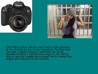 This DSLR Canon camera was used to take pictures
of my models for my music magazine. The fact that
this was a digital camera it was easy for me to
decided whether I wanted the image or not. Being
able to see the images encouraged me to change the
angles and features of the camera.
 
