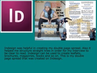 Indesign was helpful in creating my double page spread. Also it
helped me structure straight lines in order for my interview to
be clear to read. Indesign can be used to create leaflets,
brochures, magazines, books and so on. This is my double
page spread that was created on Indesign.
 