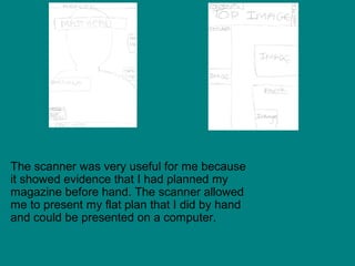 The scanner was very useful for me because
it showed evidence that I had planned my
magazine before hand. The scanner allowed
me to present my flat plan that I did by hand
and could be presented on a computer.
 