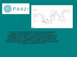 Prezi is a presentational site that encourages people to
     engage and participate on virtual information on a
 whiteboard. Prezi helped me to construct and organise my
 presentation work. Also it makes my work interesting and
  attractive which will engage my audience to read more.
Using prezi at first was difficult because it seemed like there
was a lot going on however I have seen it before this course
               so I wasn’t unfamiliar with this.
 