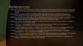  Akandere, M., Bastug, G., & Kumartasli, M. (2013). Investigation of Depressive Symptoms in Children Depending 
on Exercise. International Journal Of Academic Research, 5(4), 236-240. doi:10.7813/2075-4124.2013/5- 
4/A.33 
 Arian Parsa, N., & Harati, S. (2013). Art Therapy (Poetry Therapy) Can Reduce the Effects of Depression. 
International Journal Of Academic Research, 5(4), 149-152. doi:10.7813/2075-4124.2013/5-4/B.22 
 Dalhaug, K., Oppedal, B., & Røysamb, E. (2011). The role of sociocultural context for culture competence and 
depressive symptoms among ethnic minority youths in junior high school. European Journal Of 
Developmental Psychology, 8(3), 280-294. doi:10.1080/17405621003710843 
 Hensley, W. I. (2010). Fifty miles from tomorrow : a memoir of Alaska and the real people / William L. Iġġiaġruk 
Hensley. New York : Picador, 2010 
 Hale, C., Hannum, J., & Espelage, D. (2005). Social support and physical health: The importance of 
belonging. Journal Of American College Health, 53(6), 276-284. 
 Jones, K. (2004). Assessing psychological separation and academic performance in nonresident-father and 
resident-father adolescent boys. Child & Adolescent Social Work Journal, 21(4), 333-354. 
 Manville, J., & Maller, R. (2009). The influence of Christian missionaries on Alaskan indigenous peoples. 
Interdisciplinary Journal Of Research On Religion, 5, 1-26. 
 McMahon, T. (2013). 'My culture, my family, my school, me': Identifying strengths and challenges in the lives and 
communities of American Indian youth. Journal Of Child & Family Studies, 22(5), 694-706. 
 Nisbet, E. (2011). Happiness is in our nature: Exploring nature relatedness as a contributor to subjective well-being. 
Journal Of Happiness Studies, 12(2), 303-322 
 