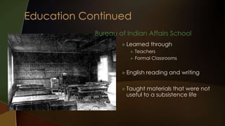 Bureau of Indian Affairs School 
Learned through 
 Teachers 
 Formal Classrooms 
 English reading and writing 
 Taught materials that were not 
useful to a subsistence life 
 