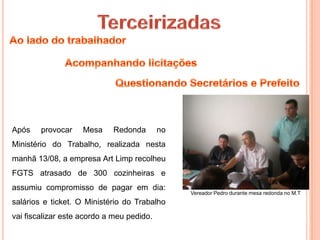 Após    provocar    Mesa    Redonda        no
Ministério do Trabalho, realizada nesta
manhã 13/08, a empresa Art Limp recolheu
FGTS atrasado de 300 cozinheiras e
assumiu compromisso de pagar em dia:
                                                Vereador Pedro durante mesa redonda no M.T
salários e ticket. O Ministério do Trabalho
vai fiscalizar este acordo a meu pedido.
 