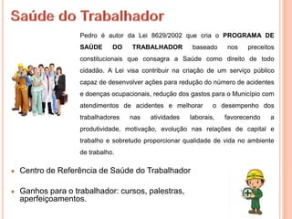 Pedro é autor da Lei 8629/2002 que cria o PROGRAMA DE
                SAÚDE      DO   TRABALHADOR         baseado    nos    preceitos
                constitucionais que consagra a Saúde como direito de todo
                cidadão. A Lei visa contribuir na criação de um serviço público
                capaz de desenvolver ações para redução do número de acidentes
                e doenças ocupacionais, redução dos gastos para o Município com
                atendimentos de acidentes e melhorar       o desempenho dos
                trabalhadores   nas   atividades   laborais,   favorecendo   a
                produtividade, motivação, evolução nas relações de capital e
                trabalho e sobretudo proporcionar qualidade de vida no ambiente
                de trabalho.

Centro de Referência de Saúde do Trabalhador

Ganhos para o trabalhador: cursos, palestras,
aperfeiçoamentos.
 