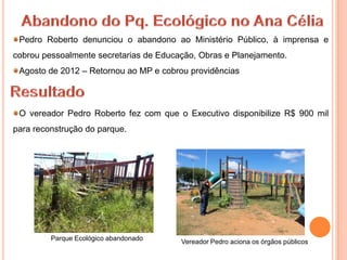 Pedro Roberto denunciou o abandono ao Ministério Público, à imprensa e
cobrou pessoalmente secretarias de Educação, Obras e Planejamento.
 Agosto de 2012 – Retornou ao MP e cobrou providências



 O vereador Pedro Roberto fez com que o Executivo disponibilize R$ 900 mil
para reconstrução do parque.




         Parque Ecológico abandonado
                                        Vereador Pedro aciona os órgãos públicos
 