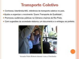 Conheceu Uberlândia-MG, referência de transporte coletivo no país.
Ajudou a organizar o movimento ‘Quero Transporte de Qualidade’.
Promoveu audiências públicas na Câmara e bairros de Rio Preto.
Com sugestões da sociedade elaborou um documento e o entregou ao prefeito.




                Vereador Pedro Roberto durante visita a Uberlândia
 