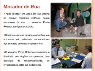 Após receber um vídeo em sua página
na   internet    relatando   violência   contra
moradores de rua , o vereador Pedro
Roberto averigua a situação.


 Confirmou-se que pessoas estranhas, em
um carro preto, retiravam       os cobertores
dos sem teto deixando-os passar frio.


 O vereador Pedro Roberto encaminhou a
denúncia aos órgãos competentes para
apuração        da   responsabilidade,      as
investigações estão em andamento.
 