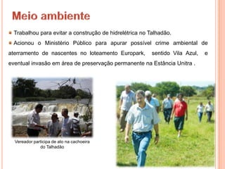Trabalhou para evitar a construção de hidrelétrica no Talhadão.
 Acionou o Ministério Público para apurar possível crime ambiental de
aterramento de nascentes no loteamento Europark,         sentido Vila Azul,   e
eventual invasão em área de preservação permanente na Estância Unitra .




  Vereador participa de ato na cachoeira
              do Talhadão
 