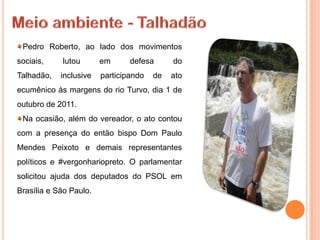 Pedro Roberto, ao lado dos movimentos
sociais,    lutou       em      defesa      do
Talhadão,   inclusive   participando   de   ato
ecumênico às margens do rio Turvo, dia 1 de
outubro de 2011.
 Na ocasião, além do vereador, o ato contou
com a presença do então bispo Dom Paulo
Mendes Peixoto e demais representantes
políticos e #vergonhariopreto. O parlamentar
solicitou ajuda dos deputados do PSOL em
Brasília e São Paulo.
 