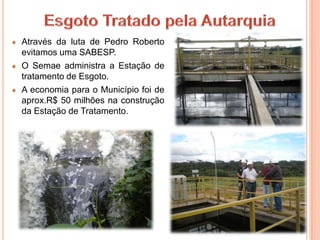 Através da luta de Pedro Roberto
evitamos uma SABESP.
O Semae administra a Estação de
tratamento de Esgoto.
A economia para o Município foi de
aprox.R$ 50 milhões na construção
da Estação de Tratamento.
 
