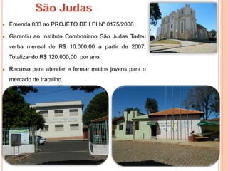 Emenda 033 ao PROJETO DE LEI Nº 0175/2006

Garantiu ao Instituto Comboniano São Judas Tadeu
verba mensal de R$ 10.000,00 a partir de 2007.
Totalizando R$ 120.000,00 por ano.

Recurso para atender e formar muitos jovens para o
mercado de trabalho.
 