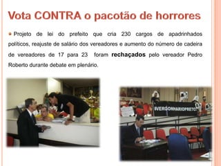 Projeto de lei do prefeito que cria 230 cargos de apadrinhados
políticos, reajuste de salário dos vereadores e aumento do número de cadeira
de vereadores de 17 para 23      foram rechaçados pelo vereador Pedro
Roberto durante debate em plenário.
 