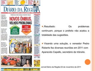.Resultado:                  Os         problemas
continuam, porque o prefeito não acatou a
totalidade das sugestões.


   Visando uma solução, o vereador Pedro
Roberto fez diversas reuniões em 2011 com
Aparecido Capello, secretário de trânsito.




Jornal Diário da Região:03 de novembro de 2011
 