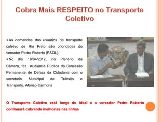 As demandas dos usuários de transporte
coletivo de Rio Preto são prioridades do
vereador Pedro Roberto (PSOL).
 No    dia   19/04/2012,   no    Plenário   da
Câmara, fez Audiência Pública da Comissão
Permanente de Defesa da Cidadania com o
secretário   Municipal     de    Trânsito    e
Transporte, Afonso Carmona



O Transporte Coletivo está longe do ideal e o vereador Pedro Roberto
continuará cobrando melhorias nas linhas
 