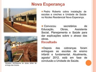 Pedro Roberto cobra instalação de
                                       escolas e creches e Unidade de Saúde
                                       no Núcleo Residencial Nova Esperança.


                                         Convocou       secretários       de
                                       Educação,      Obras,      Assistente
                                       Social, Planejamento e Saúde para
                                       dar explicações sobre o atraso das
                                       obras.


                                         Depois    das  cobranças    foram
                                       entregues as escolas de ensino
                                       infantil e fundamental. Atualmente,
                                       agosto/ 2012, está em fase de
                                       conclusão a Unidade de Saúde.
Vereador acompanha as obras antes da
entrega das chaves
 