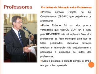 Prefeito      aprovou          Projeto       de    Lei
Complementar (08/2011) que prejudicava os
professores
 Pedro      Roberto      foi     um     dos    poucos
vereadores que VOTOU CONTRA e lutou
para REVERTER esta situação em favor dos
professores da rede municipal para que as
faltas   justificadas,         abonadas,       licenças
médicas e internação não prejudicassem a
pontuação      e   atribuição      de     aulas    dos
professores.
 Após a pressão, o prefeito corrigiu o erro e
revogou a Lei aprovada.
 