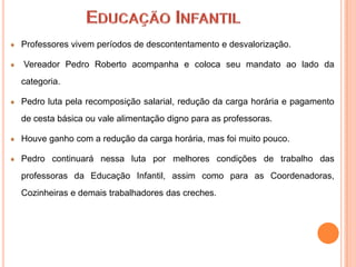 Professores vivem períodos de descontentamento e desvalorização.

Vereador Pedro Roberto acompanha e coloca seu mandato ao lado da
categoria.

Pedro luta pela recomposição salarial, redução da carga horária e pagamento
de cesta básica ou vale alimentação digno para as professoras.

Houve ganho com a redução da carga horária, mas foi muito pouco.

Pedro continuará nessa luta por melhores condições de trabalho das
professoras da Educação Infantil, assim como para as Coordenadoras,
Cozinheiras e demais trabalhadores das creches.
 