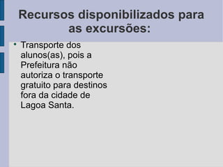 Recursos disponibilizados para
           as excursões:

    Transporte dos
    alunos(as), pois a
    Prefeitura não
    autoriza o transporte
    gratuito para destinos
    fora da cidade de
    Lagoa Santa.
 