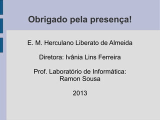Obrigado pela presença!

E. M. Herculano Liberato de Almeida

   Diretora: Ivânia Lins Ferreira

  Prof. Laboratório de Informática:
           Ramon Sousa

               2013
 