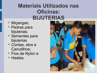 Materiais Utilizados nas
              Oficinas:
            BIJUTERIAS

    Miçangas;

    Pedras para
    bijuterias;

    Sementes para
    bijuterias

    Contas, elos e
    Canutilhos;

    Fios de Nylon e

    Hastes.
 