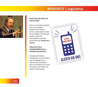 MANDATO | Legislativo
PROJETOS EM PROL DA
POPULAÇÃO
Entre os principais projetos
está o que obriga a
Prefeitura do Recife a
alertar a população através
de mensagens de texto por
celular, acerca de
calamidades iminentes
provocadas por temporais e
chuvas.
PROJETOS PELA
TRANSPARÊNCIA NA
CÂMARA MUNICIPAL
Criação do Portal da
Transparência, da Ouvidoria
e da Corregedoria na
Câmara dos vereadores,
além de disciplinar em nível
municipal a Lei Federal de
Acesso à Informação.

10

 